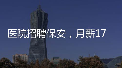 醫(yī)院招聘保安，月薪1750元，年齡限制在35歲以下——尋求專業(yè)安保人才的加入