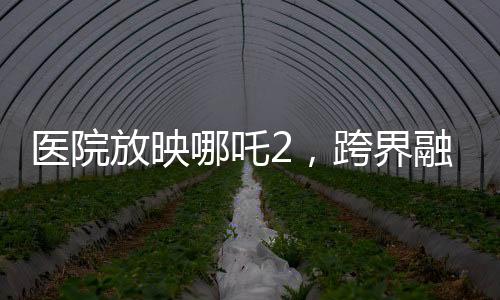 醫(yī)院放映哪吒2，跨界融合，文化傳遞溫暖人心