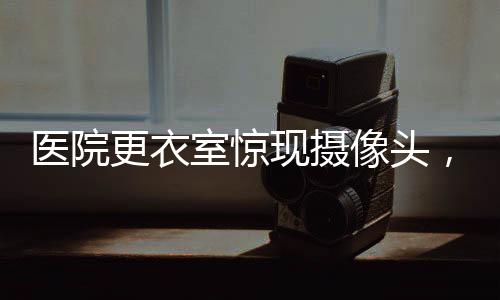 醫(yī)院更衣室驚現(xiàn)攝像頭，隱私保護(hù)的嚴(yán)峻挑戰(zhàn)