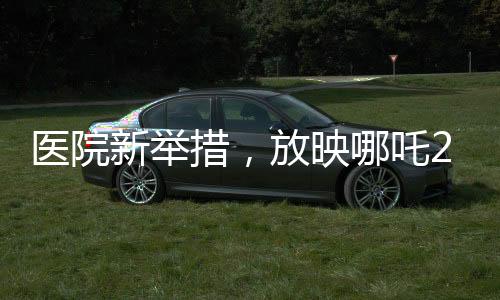 醫(yī)院新舉措，放映哪吒2，為患者營(yíng)造溫馨就醫(yī)氛圍