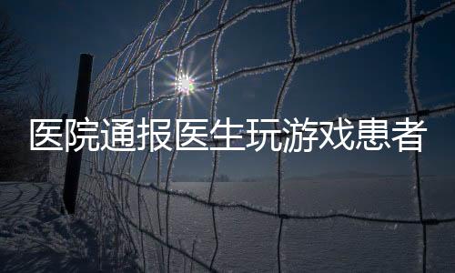 醫(yī)院通報(bào)醫(yī)生玩游戲患者排隊(duì)一小時事件，引發(fā)社會關(guān)注