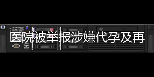 醫(yī)院被舉報(bào)涉嫌代孕及再次從事相關(guān)活動(dòng)，深入調(diào)查揭露真相