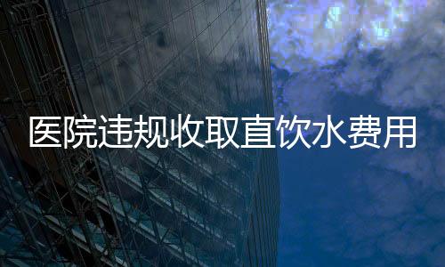醫(yī)院違規(guī)收取直飲水費(fèi)用達(dá)160萬(wàn)，引發(fā)公眾關(guān)注