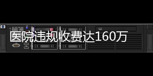 醫(yī)院違規(guī)收費(fèi)達(dá)160萬，關(guān)于直飲水等費(fèi)用的調(diào)查與解析