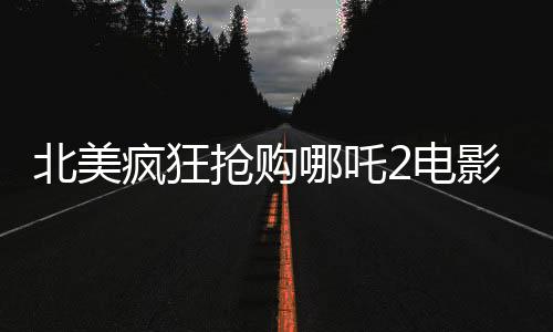 北美瘋狂搶購哪吒2電影票，全球影迷期待已久的現(xiàn)象級大片再次掀起熱潮