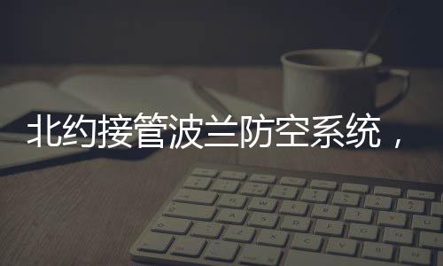 北約接管波蘭防空系統(tǒng)，地區(qū)安全新格局展望