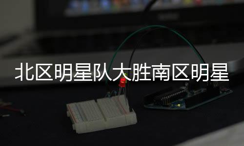 北區(qū)明星隊(duì)大勝南區(qū)明星隊(duì)，一場經(jīng)典對(duì)決的詳細(xì)解析