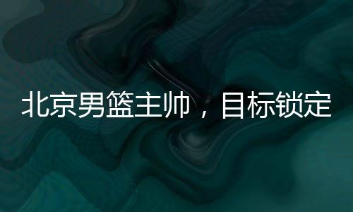 北京男籃主帥，目標鎖定前四，全力備戰(zhàn)新賽季