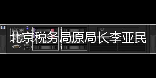 北京稅務(wù)局原局長李亞民被查，揭開稅務(wù)領(lǐng)域的反腐新篇章
