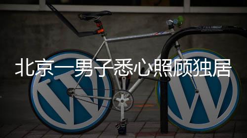 北京一男子悉心照顧獨(dú)居老人十二載，終獲信任繼承五套房產(chǎn)