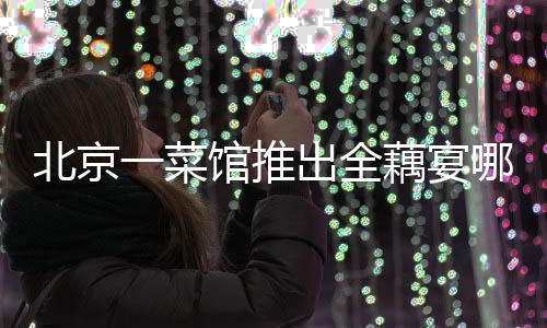 北京一菜館推出全藕宴哪吒套餐，以藕為媒呈現(xiàn)獨特美食文化