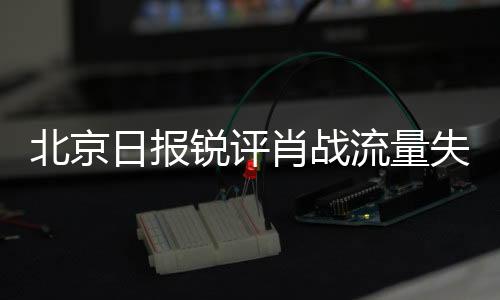北京日報(bào)銳評肖戰(zhàn)流量失靈，探尋背后的原因與啟示