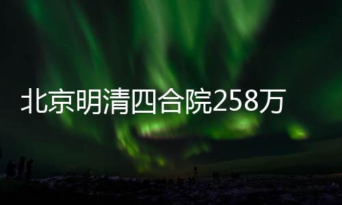 北京明清四合院258萬(wàn)起尋租客，探尋古都居住新風(fēng)尚