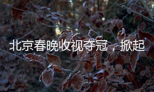北京春晚收視奪冠，掀起全民文化盛宴的十大看點(diǎn)