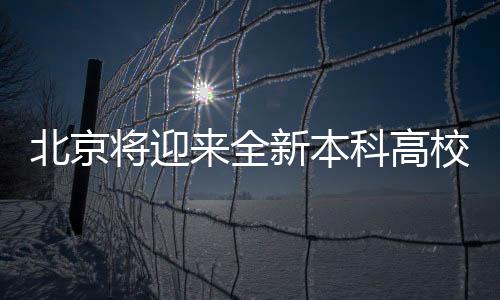 北京將迎來(lái)全新本科高校，教育新篇章正式開(kāi)啟