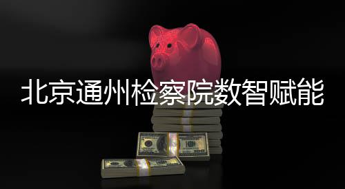 北京通州檢察院數(shù)智賦能婦女權(quán)益保護(hù)