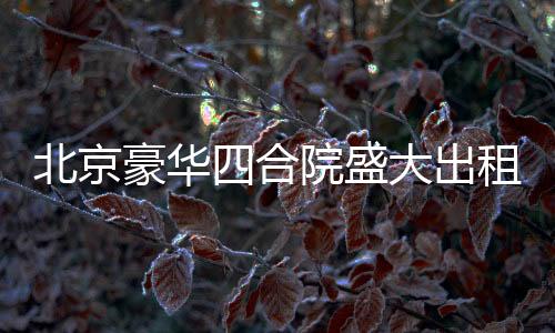 北京豪華四合院盛大出租啟幕，從一座文化的庭院，走向美好生活的場(chǎng)景！起租價(jià)僅需高達(dá)兩百五十八萬起！立即擁有尊貴生活體驗(yàn)！