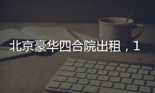 北京豪華四合院出租，1600平米大院靜待租客，租金僅258萬起