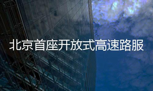北京首座開放式高速路服務區(qū)亮相，引領智能化出行新風尚