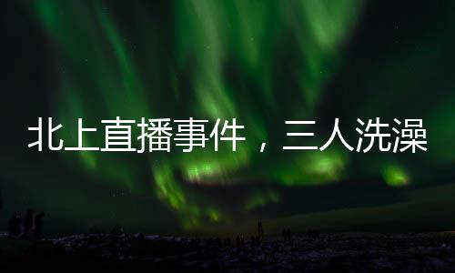 北上直播事件，三人洗澡意外曝光引發(fā)社會(huì)熱議