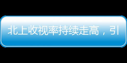 北上收視率持續(xù)走高，引領電視劇市場新熱潮