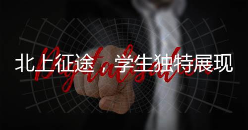 北上征途，學(xué)生獨(dú)特展現(xiàn)，讓老師情不自禁翹嘴稱贊