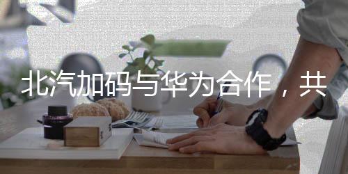 北汽加碼與華為合作，共筑智能汽車未來的一二三四五六七八九十