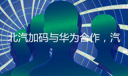 北汽加碼與華為合作，汽車產(chǎn)業(yè)數(shù)字化轉(zhuǎn)型新篇章