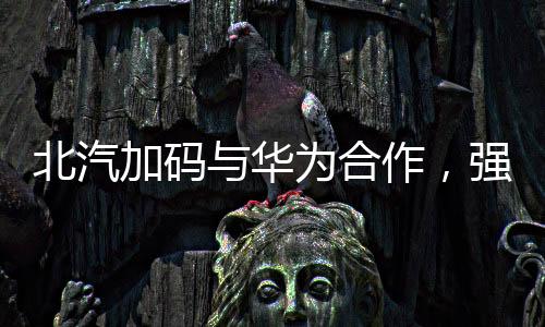 北汽加碼與華為合作，強強聯(lián)手推動智能化汽車發(fā)展