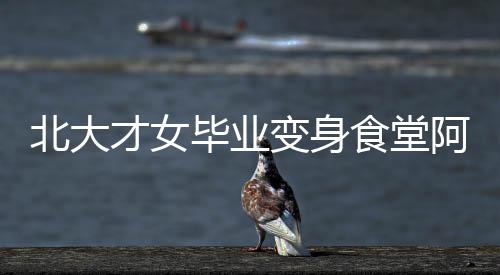 北大才女畢業(yè)變身食堂阿姨，平凡崗位亦顯卓越人生