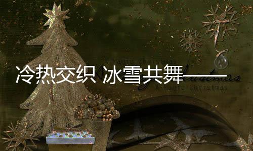 冷熱交織 冰雪共舞——一場獨特的自然盛宴