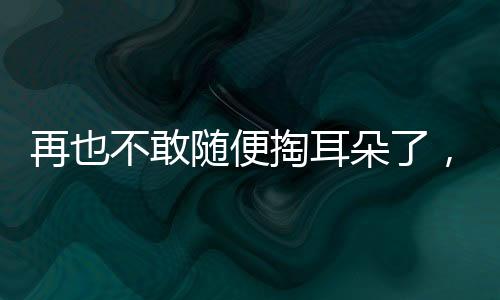 再也不敢隨便掏耳朵了，一次深刻的體驗引發(fā)的警示