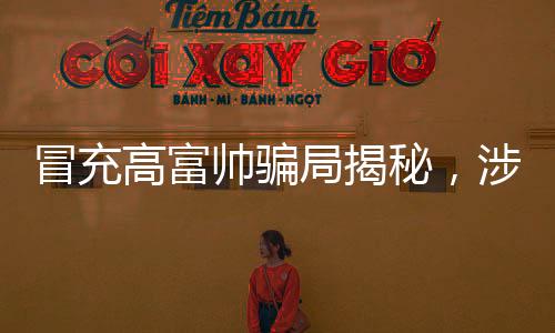 冒充高富帥騙局揭秘，涉案金額超一億，警惕網(wǎng)絡(luò)欺詐新動向