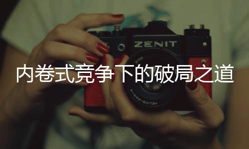 內(nèi)卷式競(jìng)爭(zhēng)下的破局之道