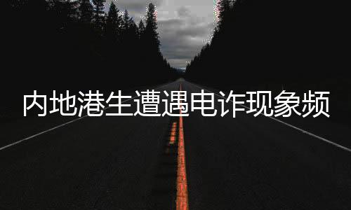 內(nèi)地港生遭遇電詐現(xiàn)象頻發(fā)