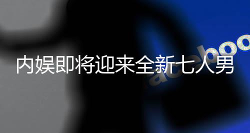 內(nèi)娛即將迎來全新七人男團，璀璨新星閃耀舞臺
