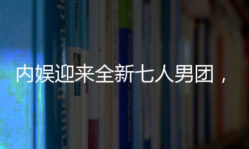 內(nèi)娛迎來全新七人男團(tuán)，新星的崛起