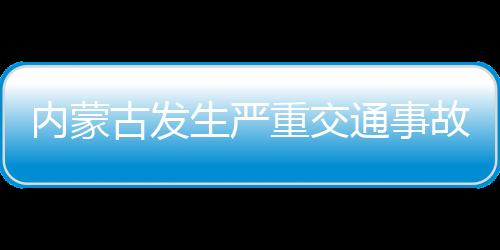 內(nèi)蒙古發(fā)生嚴(yán)重交通事故致3死1傷，事故原因正在調(diào)查中