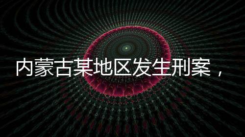 內(nèi)蒙古某地區(qū)發(fā)生刑案，警方懸賞緝兇