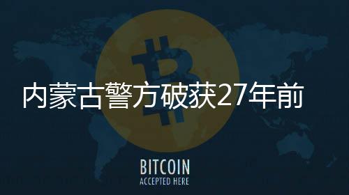 內(nèi)蒙古警方破獲27年前命案，正義終將實(shí)現(xiàn)