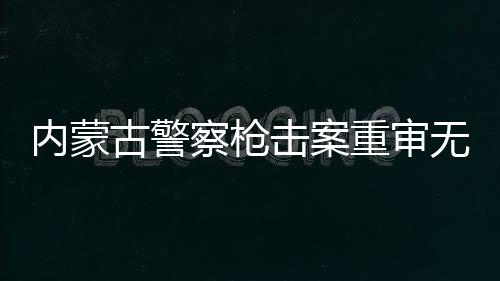 內(nèi)蒙古警察槍擊案重審無期改判四年案件詳述