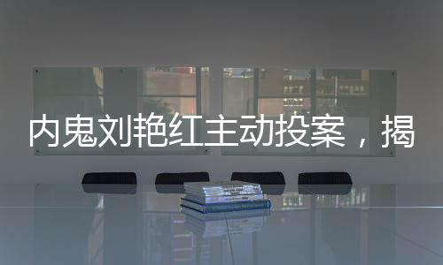 內(nèi)鬼劉艷紅主動(dòng)投案，揭秘背后真相與反思