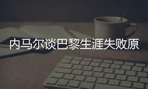 內(nèi)馬爾談巴黎生涯失敗原因，從球場(chǎng)失利到自我反思的歷程