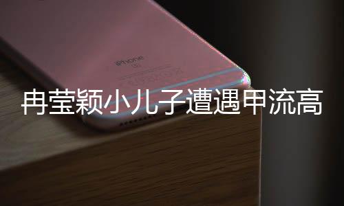 冉瑩穎小兒子遭遇甲流高燒咳血——一位母親的堅(jiān)守與關(guān)愛