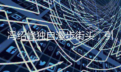 馮紹峰獨(dú)自漫步街頭，引人猜想背后有心事重重