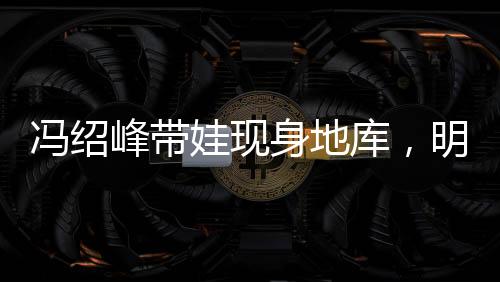 馮紹峰帶娃現(xiàn)身地庫，明星家庭溫馨瞬間引關(guān)注
