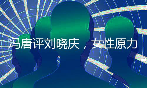馮唐評劉曉慶，女性原力的覺醒