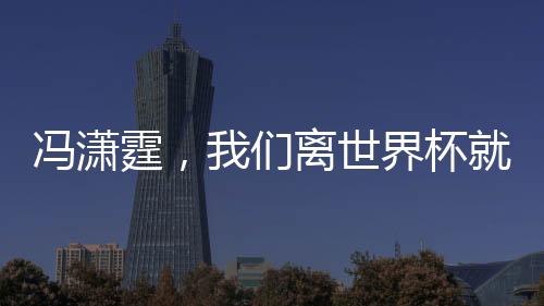 馮瀟霆，我們離世界杯就差一點(diǎn)點(diǎn)