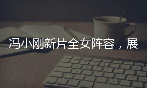 馮小剛新片全女陣容，展現(xiàn)女性力量的璀璨之作