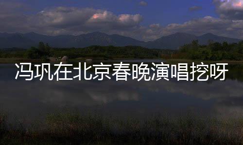 馮鞏在北京春晚演唱挖呀挖呀挖，文化與藝術(shù)的融合盛宴